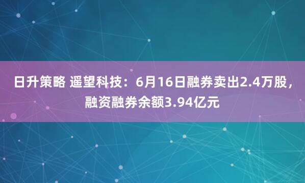 日升策略 遥望科技：6月16日融券卖出2.4万股，融资融券余额3.94亿元