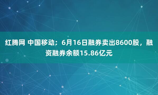 红腾网 中国移动：6月16日融券卖出8600股，融资融券余额15.86亿元