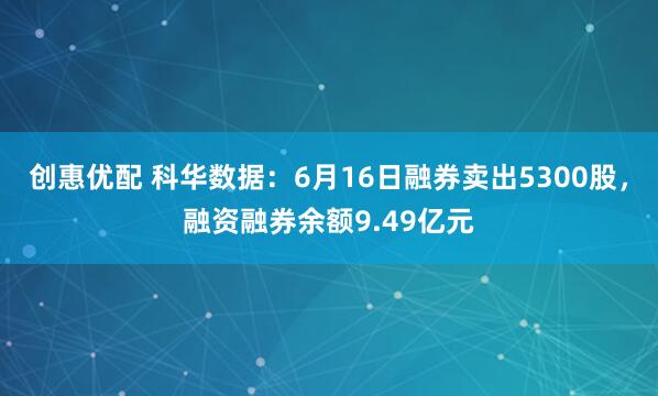 创惠优配 科华数据：6月16日融券卖出5300股，融资融券余额9.49亿元