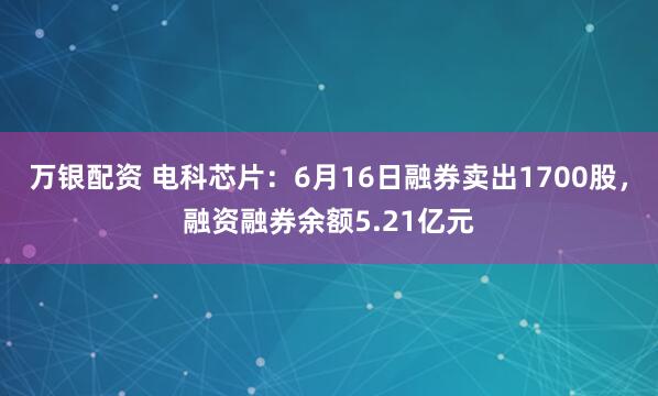 万银配资 电科芯片：6月16日融券卖出1700股，融资融券余额5.21亿元