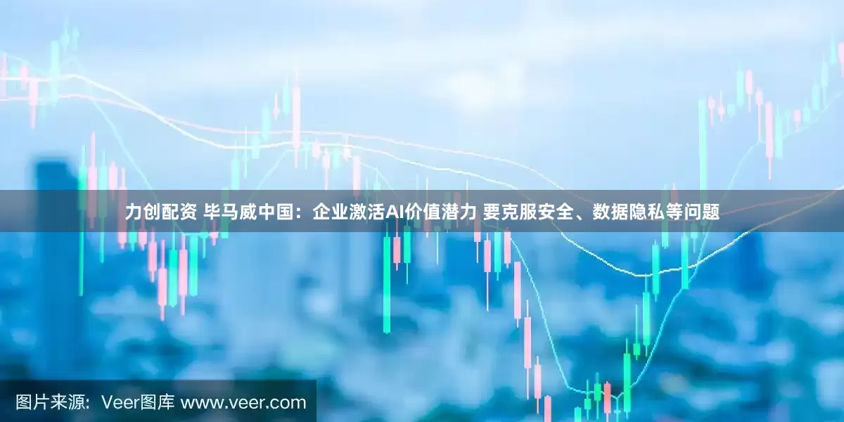 力创配资 毕马威中国：企业激活AI价值潜力 要克服安全、数据隐私等问题