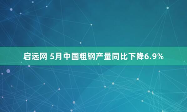 启远网 5月中国粗钢产量同比下降6.9%