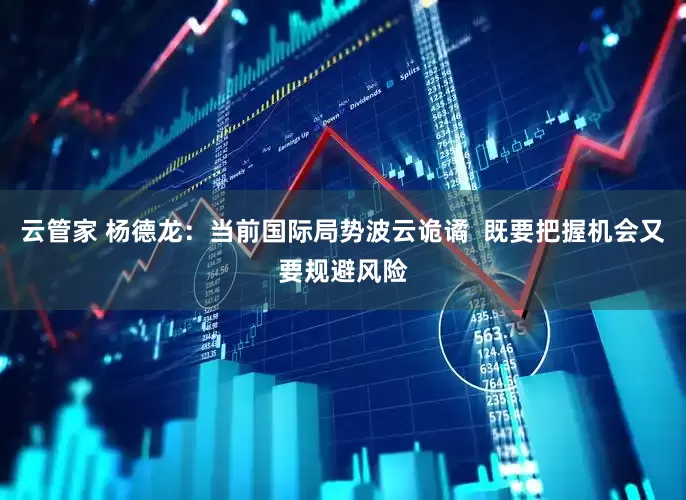 云管家 杨德龙：当前国际局势波云诡谲  既要把握机会又要规避风险