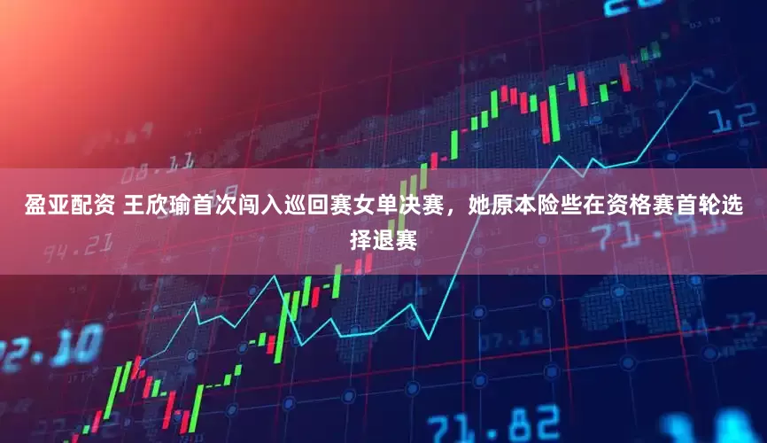 盈亚配资 王欣瑜首次闯入巡回赛女单决赛，她原本险些在资格赛首轮选择退赛
