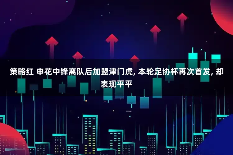 策略红 申花中锋离队后加盟津门虎, 本轮足协杯再次首发, 却表现平平
