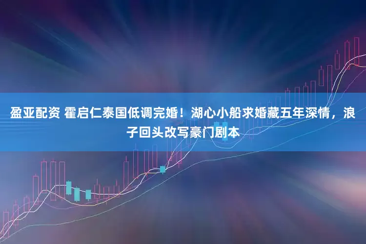 盈亚配资 霍启仁泰国低调完婚！湖心小船求婚藏五年深情，浪子回头改写豪门剧本
