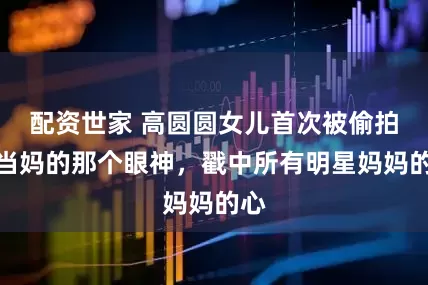 配资世家 高圆圆女儿首次被偷拍！当妈的那个眼神，戳中所有明星妈妈的心