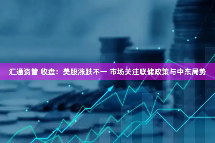 汇通资管 收盘：美股涨跌不一 市场关注联储政策与中东局势