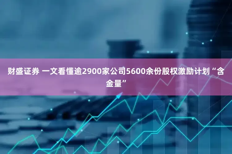财盛证券 一文看懂逾2900家公司5600余份股权激励计划“含金量”