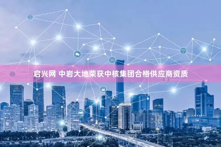 启兴网 中岩大地荣获中核集团合格供应商资质