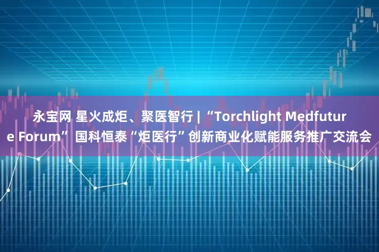 永宝网 星火成炬、聚医智行 | “Torchlight Medfuture Forum” 国科恒泰“炬医行”创新商业化赋能服务推广交流会