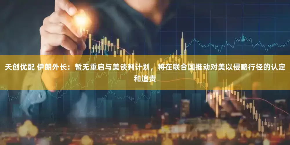 天创优配 伊朗外长：暂无重启与美谈判计划，将在联合国推动对美以侵略行径的认定和追责