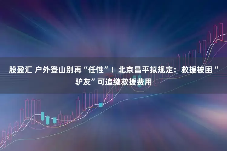 股盈汇 户外登山别再“任性”！北京昌平拟规定：救援被困“驴友”可追缴救援费用
