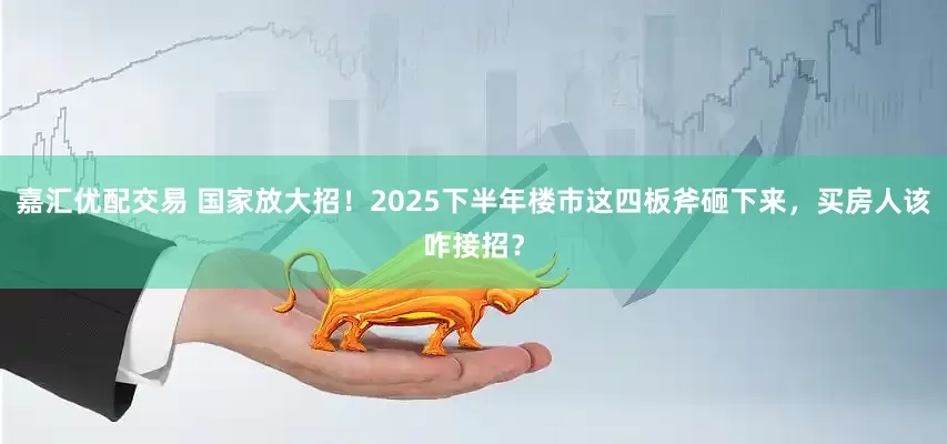 嘉汇优配交易 国家放大招！2025下半年楼市这四板斧砸下来，买房人该咋接招？