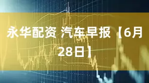永华配资 汽车早报【6月28日】
