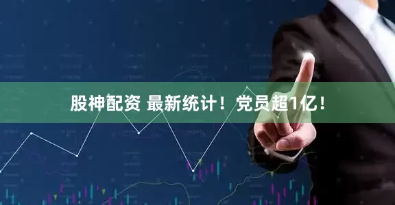 股神配资 最新统计！党员超1亿！