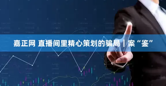 嘉正网 直播间里精心策划的骗局｜案“鉴”