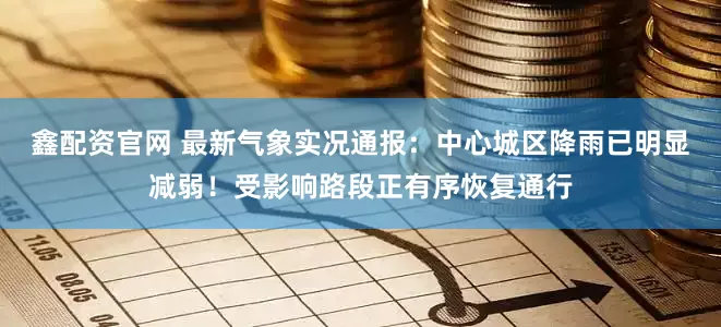 鑫配资官网 最新气象实况通报：中心城区降雨已明显减弱！受影响路段正有序恢复通行