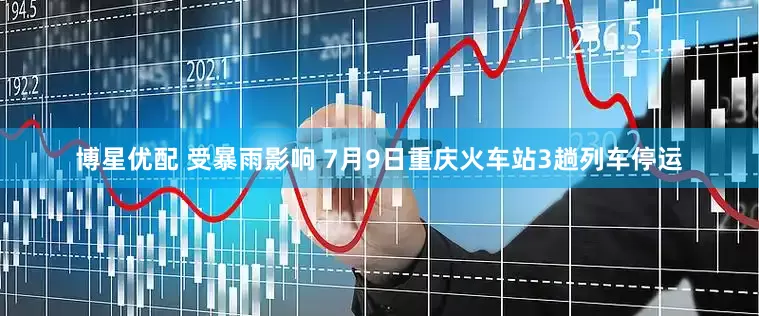 博星优配 受暴雨影响 7月9日重庆火车站3趟列车停运