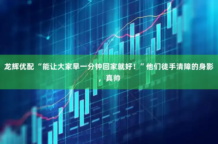 龙辉优配 “能让大家早一分钟回家就好！”他们徒手清障的身影，真帅