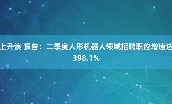 上升浪 报告：二季度人形机器人领域招聘职位增速达398.1%