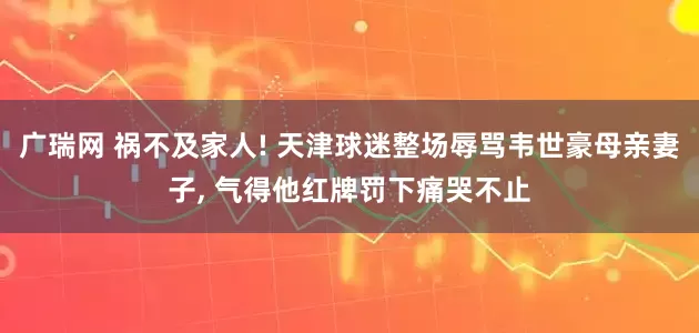 广瑞网 祸不及家人! 天津球迷整场辱骂韦世豪母亲妻子, 气得他红牌罚下痛哭不止