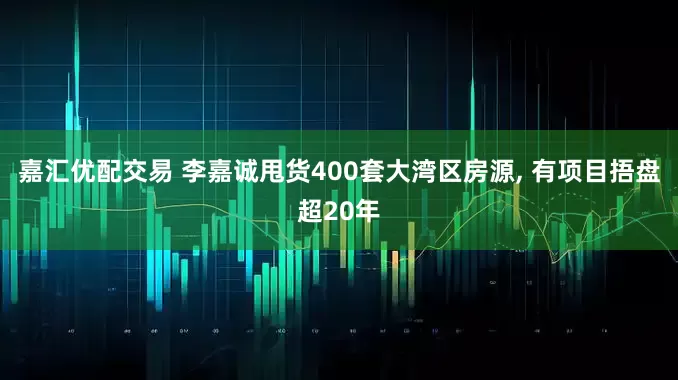 嘉汇优配交易 李嘉诚甩货400套大湾区房源, 有项目捂盘超20年