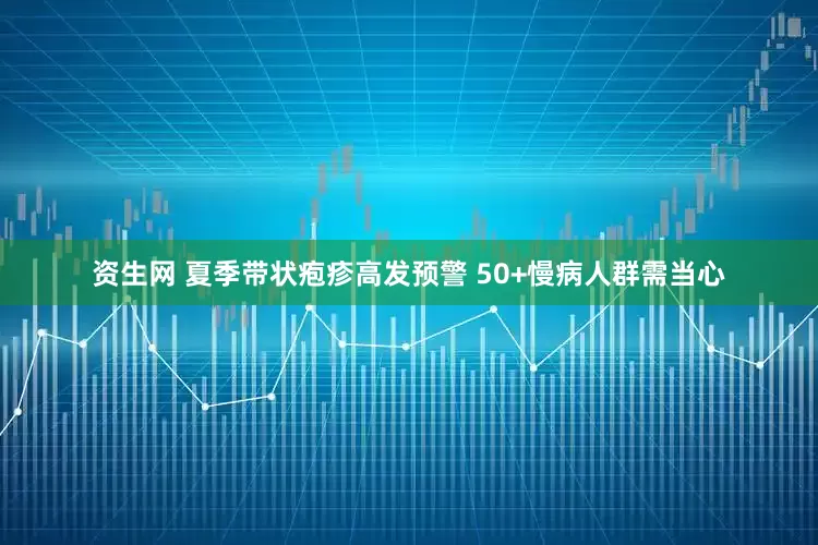 资生网 夏季带状疱疹高发预警 50+慢病人群需当心