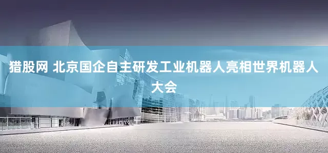 猎股网 北京国企自主研发工业机器人亮相世界机器人大会