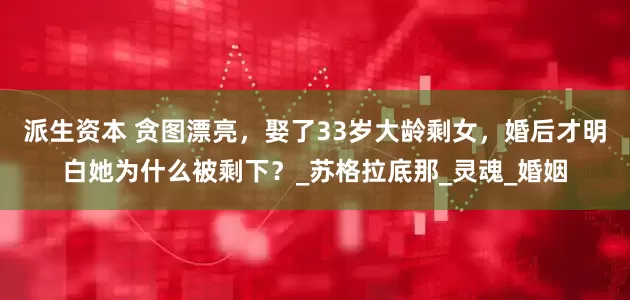 派生资本 贪图漂亮，娶了33岁大龄剩女，婚后才明白她为什么被剩下？_苏格拉底那_灵魂_婚姻