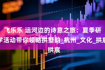 飞乐乐 运河边的诗意之旅：夏季研学活动带你领略拱墅韵_杭州_文化_拱宸