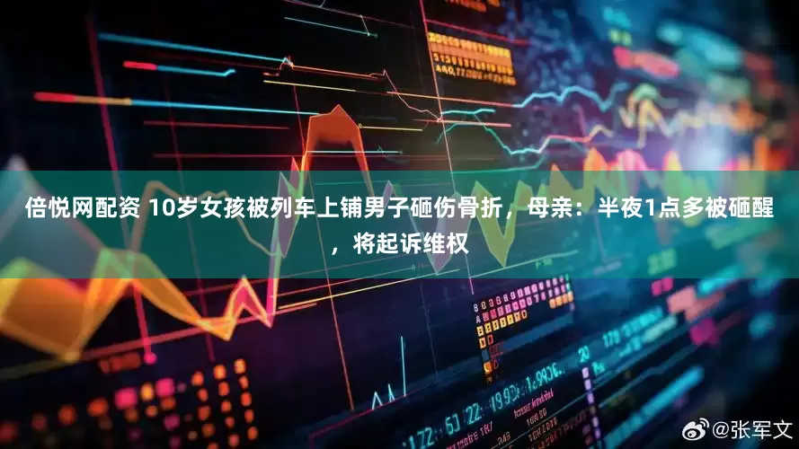 倍悦网配资 10岁女孩被列车上铺男子砸伤骨折，母亲：半夜1点多被砸醒，将起诉维权