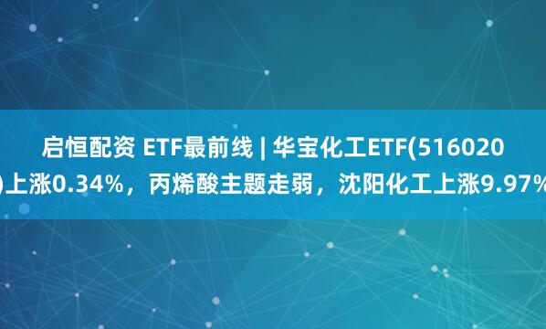 启恒配资 ETF最前线 | 华宝化工ETF(516020)上涨0.34%，丙烯酸主题走弱，沈阳化工上涨9.97%