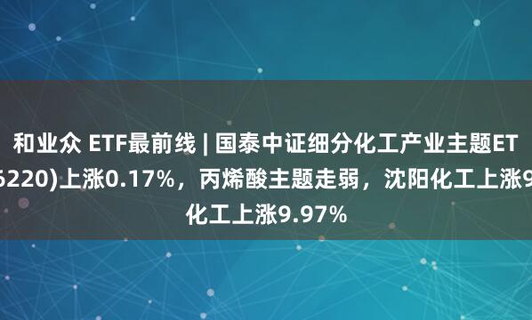 和业众 ETF最前线 | 国泰中证细分化工产业主题ETF(516220)上涨0.17%，丙烯酸主题走弱，沈阳化工上涨9.97%