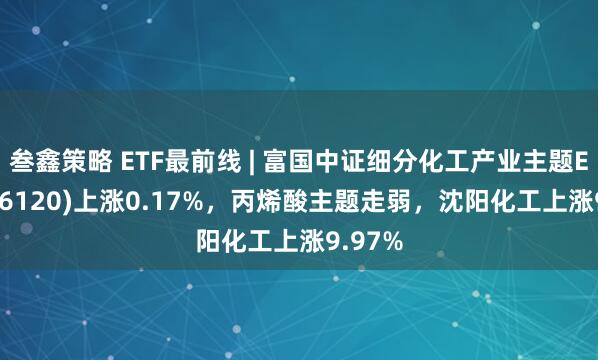 叁鑫策略 ETF最前线 | 富国中证细分化工产业主题ETF(516120)上涨0.17%，丙烯酸主题走弱，沈阳化工上涨9.97%