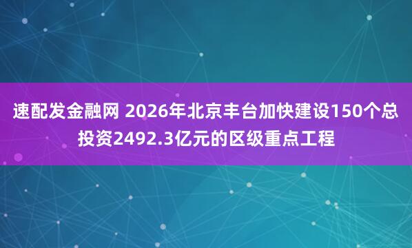 速配发金融网 2026年北京丰台加快建设150个总投资2492.3亿元的区级重点工程
