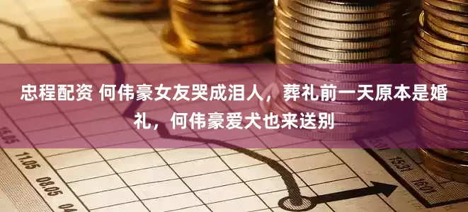 忠程配资 何伟豪女友哭成泪人，葬礼前一天原本是婚礼，何伟豪爱犬也来送别