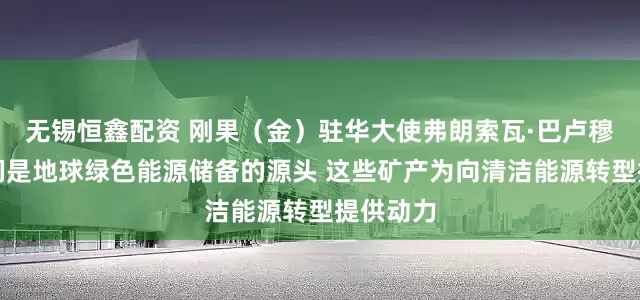 无锡恒鑫配资 刚果（金）驻华大使弗朗索瓦·巴卢穆内：我们是地球绿色能源储备的源头 这些矿产为向清洁能源转型提供动力