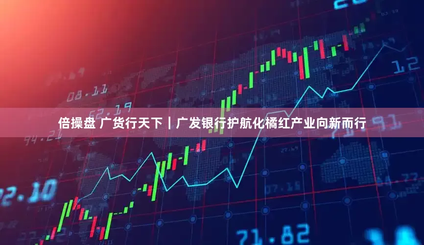 倍操盘 广货行天下｜广发银行护航化橘红产业向新而行