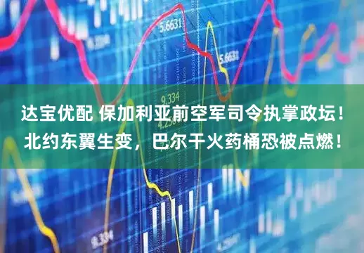 达宝优配 保加利亚前空军司令执掌政坛！北约东翼生变，巴尔干火药桶恐被点燃！