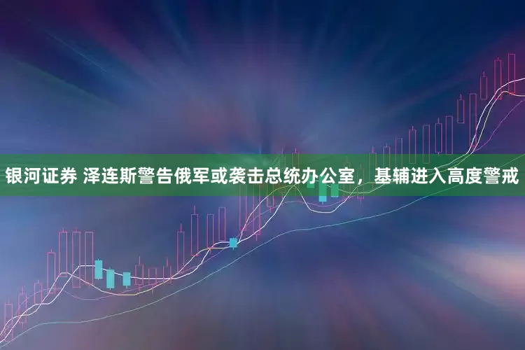 银河证券 泽连斯警告俄军或袭击总统办公室，基辅进入高度警戒