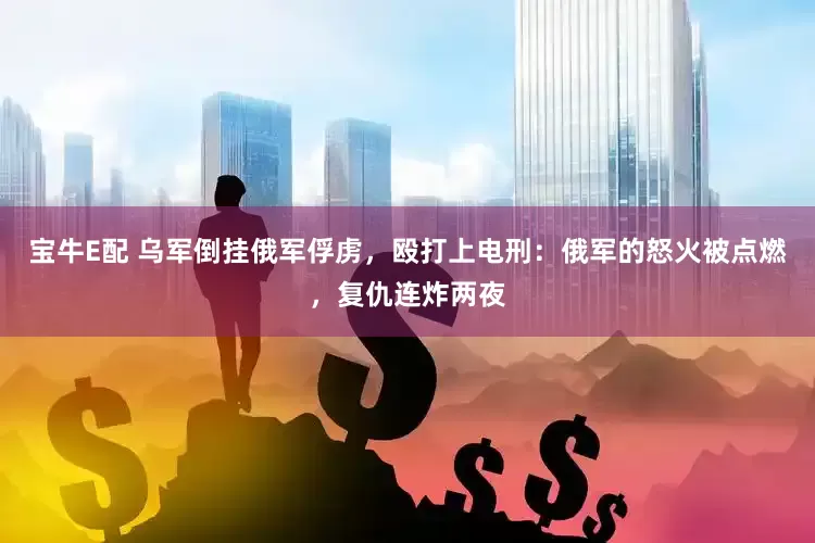宝牛E配 乌军倒挂俄军俘虏，殴打上电刑：俄军的怒火被点燃，复仇连炸两夜